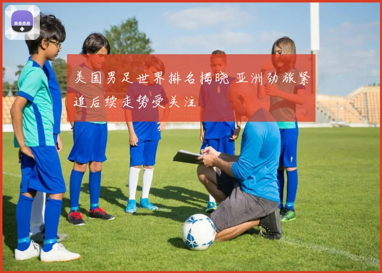 美国男足世界排名揭晓 亚洲劲旅紧追后续走势受关注