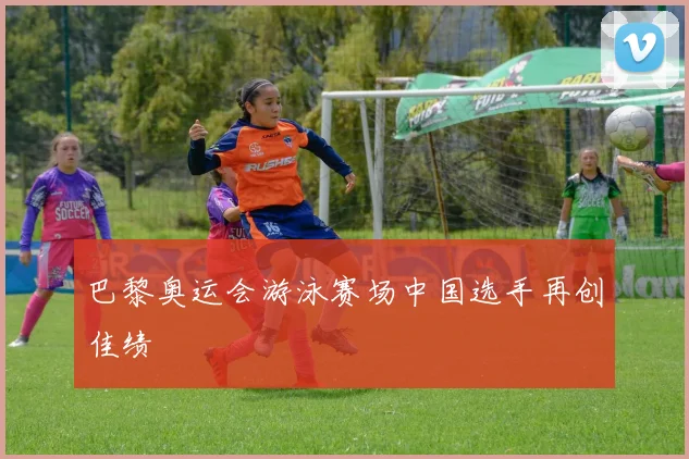 巴黎奥运会游泳赛场中国选手再创佳绩