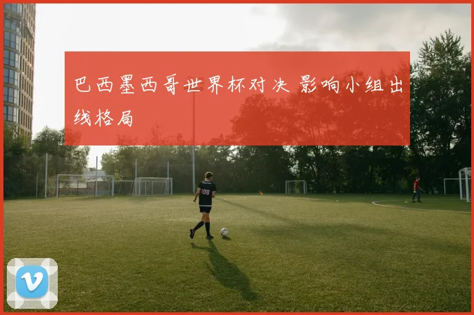 巴西墨西哥世界杯对决 影响小组出线格局
